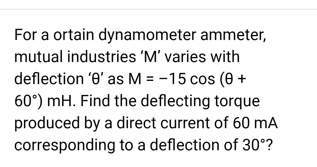 For a ortain dynamometer ammeter,
mutual industries 'M' varies with
deflection '0' as M = -15 cos (0 +
60°) mH. Find the deflecting torque
produced by a direct current of 60 mA
corresponding to a deflection of 30°?