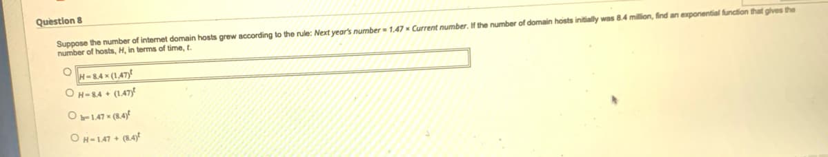 Quèstion 8
Suppose the number of internet domain hosts grew according to the rule: Next year's number= 1,47 × Current number. If the number of domain hosts initially was 8.4 million, find an exponential function that ghves the
number of hosts, H, in terms of time, t.
H-8.4 x (1,47)
OH=84 + (1.47yt
O-1.47 × (8.4)€
OH-147 + (8.4)
