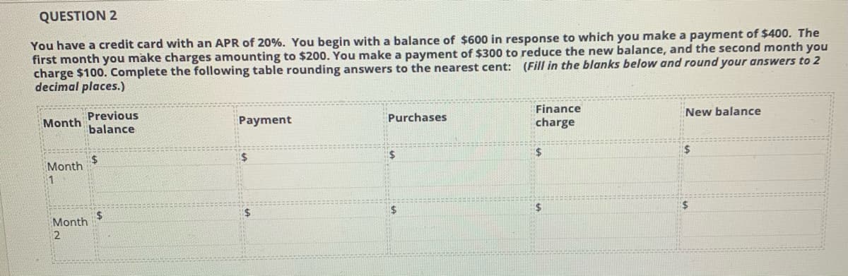 QUESTION 2
You have a credit card with an APR of 20%. You begin with a balance of $600 in response to which you make a payment of $400. The
first month you make charges amounting to $200. You make a payment of $300 to reduce the new balance, and the second month you
charge $100. Complete the following table rounding answers to the nearest cent: (Fill in the blanks below and round your answers to 2
decimal places.)
Finance
New balance
Month
Previous
Payment
Purchases
charge
balance
%24
Month
1
Month
2
