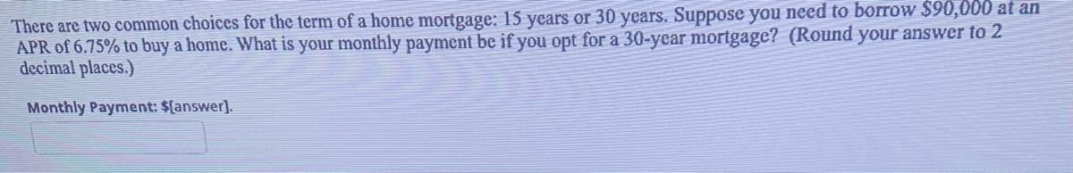 There are two common choices for the term of a home mortgage: 15 years or 30 years. Suppose you need to borrow $90,000 at an
APR of 6.75% to buy a home. What is your monthly payment be if you opt for a 30-year mortgage? (Round your answer to 2
decimal places.)
Monthly Payment: $(answer].
