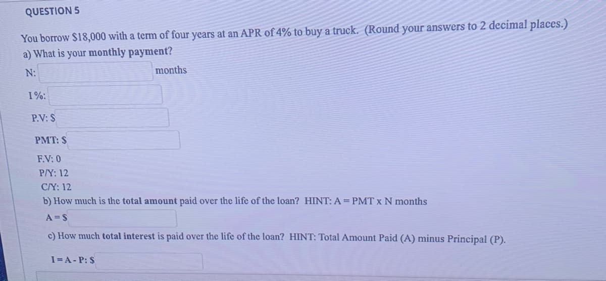 QUESTION 5
You borrow $18,000 with a term of four years at an APR of 4% to buy a truck. (Round your answers to 2 decimal places.)
a) What is your monthly payment?
N:
months
1%:
P.V: $
PMT: $
F.V: 0
P/Y: 12
C/Y: 12
b) How much is the total amount paid over the life of the loan? HINT: A= PMT x N months
A = S
c) How much total interest is paid over the life of the loan? HINT: Total Amount Paid (A) minus Principal (P).
I=A- P: $
