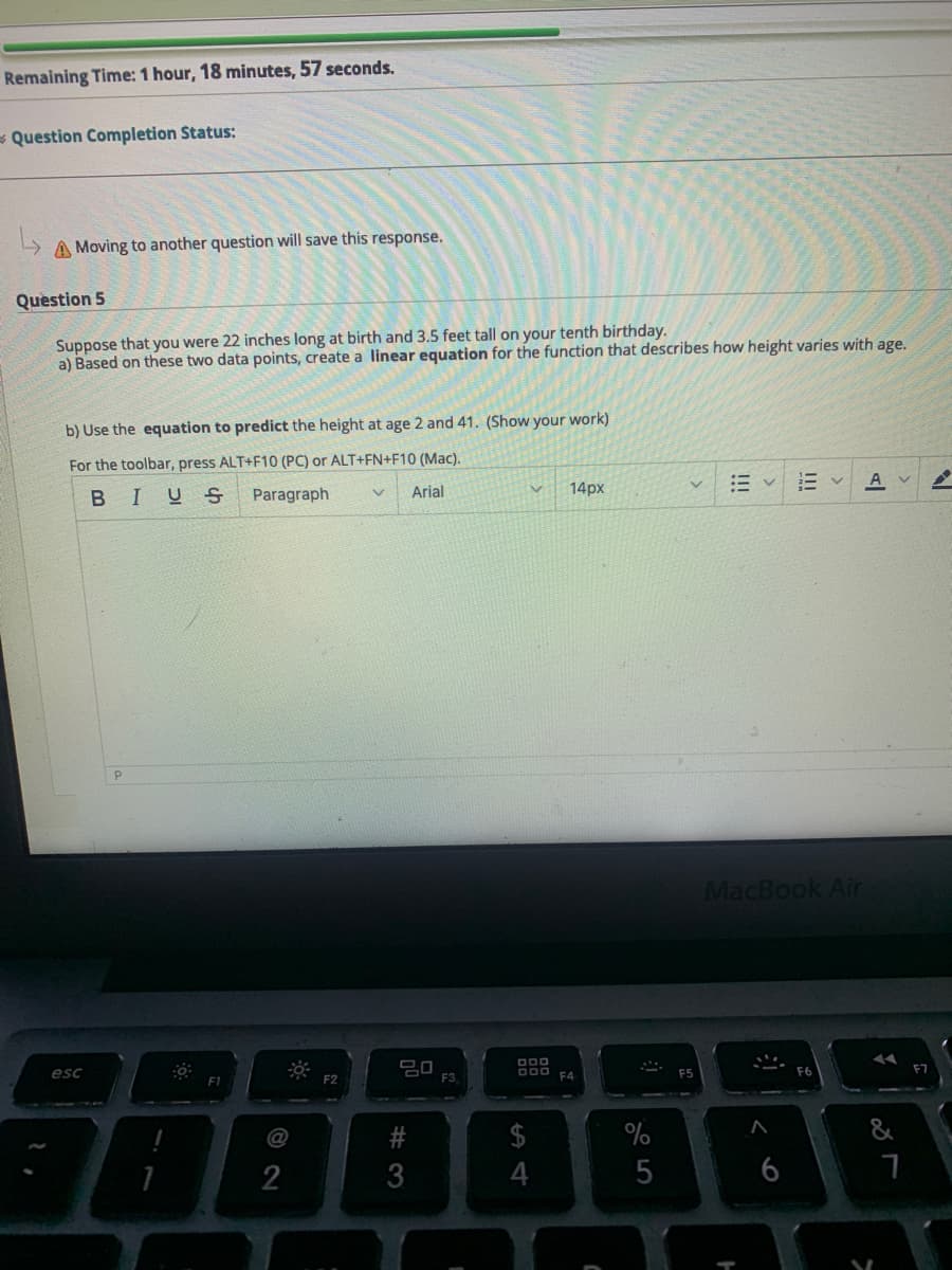 Remaining Time: 1 hour, 18 minutes, 57 seconds.
- Question Completion Status:
A Moving to another question will save this response.
Quèstion 5
Suppose that you were 22 inches long at birth and 3.5 feet tall on your tenth birthday.
a) Based on these two data points, create a linear equation for the function that describes how height varies with age.
b) Use the equation to predict the height at age 2 and 41. (Show your work)
For the toolbar, press ALT+F10 (PC) or ALT+FN+F10 (Mac).
A
BIUS
Paragraph
Arial
14px
MacBook Air
D00
esc
000 EA
F1
F2
F3
$
&
@
2
4
6
# 3
