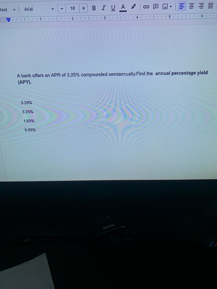 BIUA
Arial
10
text
A bank offers an APR of 3.25% compounded semiannually.Find the annual percentage yield
(APY).
3.28%
3.25%
1.63%
6.55%
Techole
