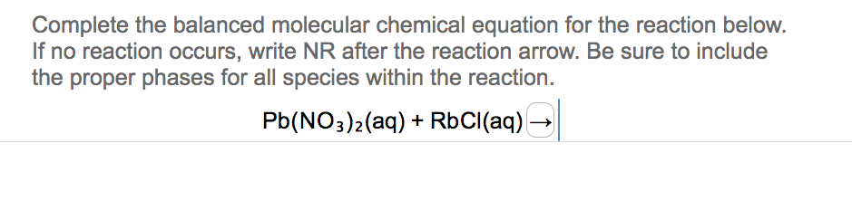 Complete the balanced molecular chemical equation for the reaction below.
If no reaction occurs, write NR after the reaction arrow. Be sure to include
the proper phases for all species within the reaction.
Pb(NO3)2(aq) + RbCl(aq)