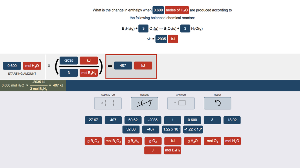 0.600
mol H₂O
STARTING AMOUNT
0.600 mol H₂O x
-2035 kJ
3 mol B₂H6
X
= 407 KJ
-2035
3
kJ
What is the change in enthalpy when 0.600 moles of H₂O are produced according to
the following balanced chemical reacton:
mol B₂H6
27.67
=
ADD FACTOR
x( )
407
B₂H6(g) +
407
g B₂O3 mol B₂O3
69.62
32.00
3
g B₂2H6
kJ
O₂(g) → B₂O3(s) + 3 H₂O(g)
ΔΗ = -2035| κυ
DELETE
A
-2035
-407
g O₂
J
1
=
ANSWER
kJ
1.22 x 10³ -1.22 x 10³
0.600
mol B₂H6
g H₂O
3
RESET
J
mol O₂
18.02
mol H₂O