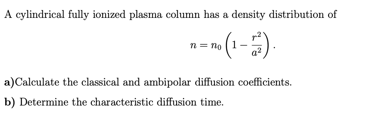 A cylindrical fully ionized plasma column has a density distribution of
・To (1-7²2)
n = no
a)Calculate the classical and ambipolar diffusion coefficients.
b) Determine the characteristic diffusion time.