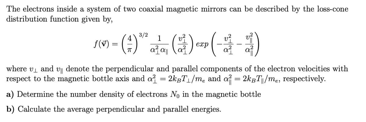 The electrons inside a system of two coaxial magnetic mirrors can be described by the loss-cone
distribution function given by,
ƒ(v)
3/2
- (4)
=
1
a²a||
(2) CIP (-4-1)
exp
where v₁ and V|| denote the perpendicular and parallel components of the electron velocities with
respect to the magnetic bottle axis and a² = 2k³T₁/m₂ and a² = 2k³T|/m₂, respectively.
a) Determine the number density of electrons No in the magnetic bottle
b) Calculate the average perpendicular and parallel energies.