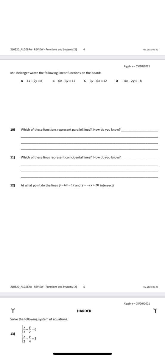 210520_ALGEBRA - REVIEW - Functions and Systems [2]
rev. 2021-05-20
Algebra - 05/20/2021
Mr. Belanger wrote the following linear functions on the board:
A 4x+2y = 8
B 6x-3y = 12
3y -6x = 12
D -4x-2y =-8
10)
Which of these functions represent parallel lines? How do you know?
11)
Which of these lines represent coincidental lines? How do you know?
12)
At what point do the lines y = 6x - 12 and y =-2x + 20 intersect?
210520_ALGEBRA - REVIEW - Functions and Systems (2]
rev. 2021-05-20
Algebra - 05/20/2021
HARDER
Solve the following system of equations.
3 2
13)
= 5
