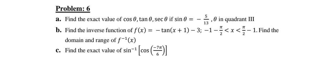 Problem: 6
a. Find the exact value of cos 0, tan 0, sec 0 if sin 0 =
,0 in quadrant III
b. Find the inverse function of f(x) = - tan(x + 1) – 3; -1-<x<-- 1. Find the
domain and range of f-(x)
c. Find the exact value of sin-1

