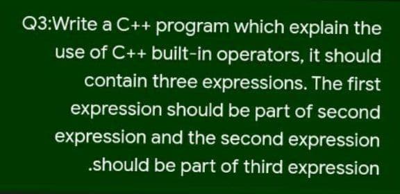 Q3:Write a C++ program which explain the
use of C++ built-in operators, it should
contain three expressions. The first
expression should be part of second
expression and the second expression
.should be part of third expression

