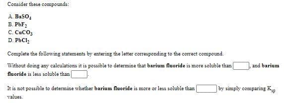 Consider these compounds:
A BaSO,
В. РЬЕ
C. CuCO3
D. PbCl,
Complete the following statements by entering the letter corresponding to the correct compound.
Without doing any caleulations it is possible to determine that barium fluoride is more soluble than|
and barium
fluoride is less soluble than|
It is not possible to determine whether barium fluoride is more or less soluble than
|by simply comparing K
values.
