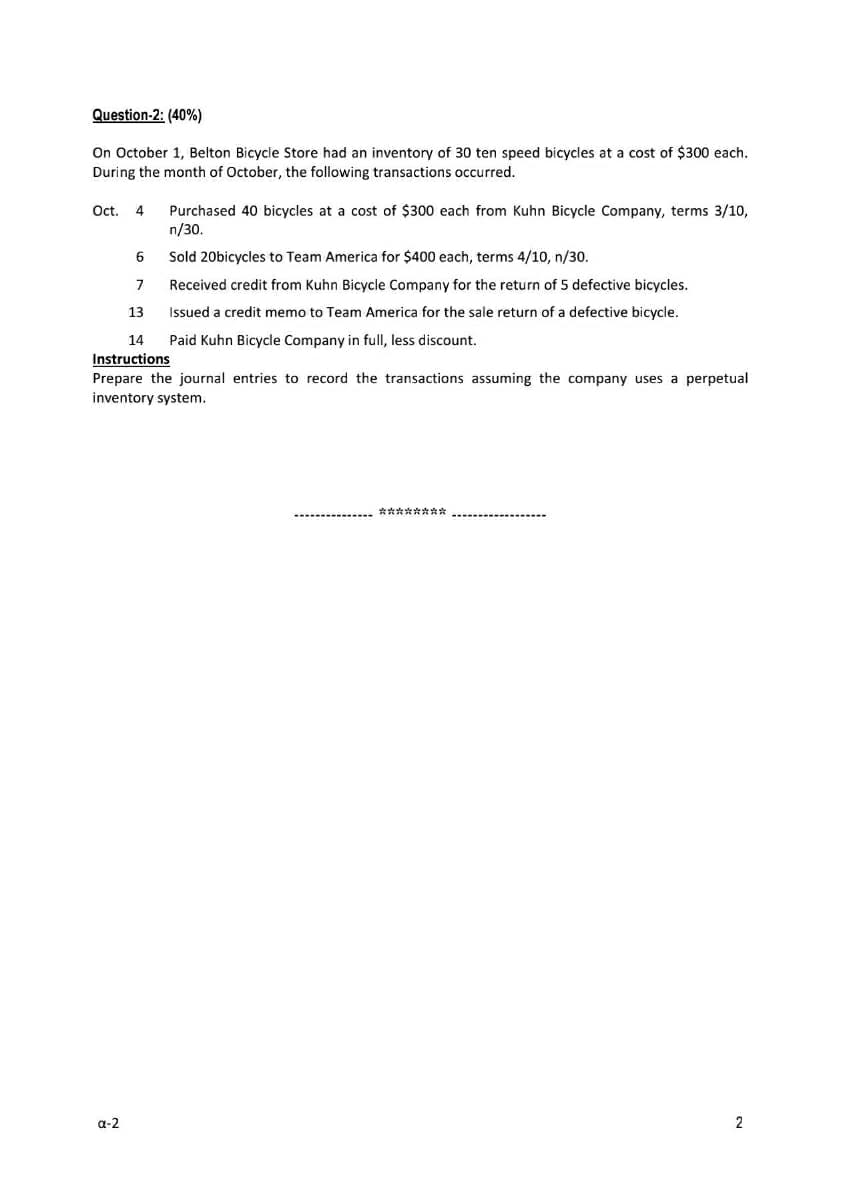 Question-2: (40%)
On October 1, Belton Bicycle Store had an inventory of 30 ten speed bicycles at a cost of $300 each.
During the month of October, the following transactions occurred.
Oct. 4
Purchased 40 bicycles at a cost of $300 each from Kuhn Bicycle Company, terms 3/10,
n/30.
6
Sold 20bicycles to Team America for $400 each, terms 4/10, n/30.
Received credit from Kuhn Bicycle Company
the return of 5 defective bicycles.
13
Issued a credit memo to Team America for the sale return of a defective bicycle.
14
Paid Kuhn Bicycle Company in full, less discount.
Instructions
Prepare the journal entries to record the transactions assuming the company uses a perpetual
inventory system.
******* *
a-2
2
