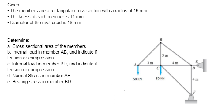 Given:
• The members are a rectangular cross-section with a radius of 16 mm.
• Thickness of each member is 14 mm|
• Diameter of the rivet used is 18 mm
Determine:
a. Cross-sectional area of the members
b. Internal load in member AB, and indicate if
3 m
tension or compression
c. Internal load in member BD, and indicate if
tension or compression
d. Normal Stress in member AB
4 m
E
3 m
C
80 KN
4m
50 KN
e. Bearing stress in member BD
