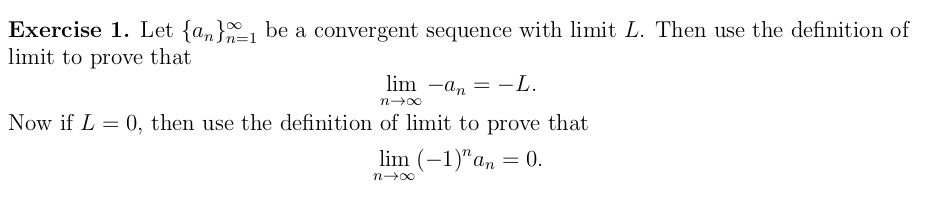 Exercise 1. Let {a,}1 be a convergent sequence with limit L. Then use the definition of
limit to prove that
00
In=1
lim -an
-L.
Now if L = 0, then use the definition of limit to prove that
lim (-1)"a, = 0.
n 00
