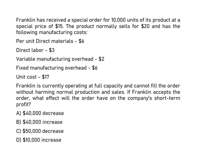 Franklin has received a special order for 10,000 units of its product at a
special price of $15. The product normally sells for $20 and has the
following manufacturing costs:
Per unit Direct materials - $6
Direct labor - $3
Variable manufacturing overhead - $2
Fixed manufacturing overhead - $6
Unit cost - $17
Franklin is currently operating at full capacity and cannot fill the order
without harming normal production and sales. If Franklin accepts the
order, what effect will the order have on the company's short-term
profit?
A) $40,000 decrease
B) $40,000 increase
C) $50,000 decrease
D) $10,000 increase