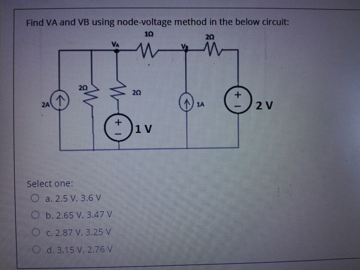 Find VA and VB using node-voltage method in the below circuit:
10
20
20
2A
1A
2 V
1 V
Select one
a. 2.5 V. 3.6 V
O b.2.65 V, 3.47 V
O C. 2.87 V, 3.25 V
d. 3.15 V. 2.76 V
