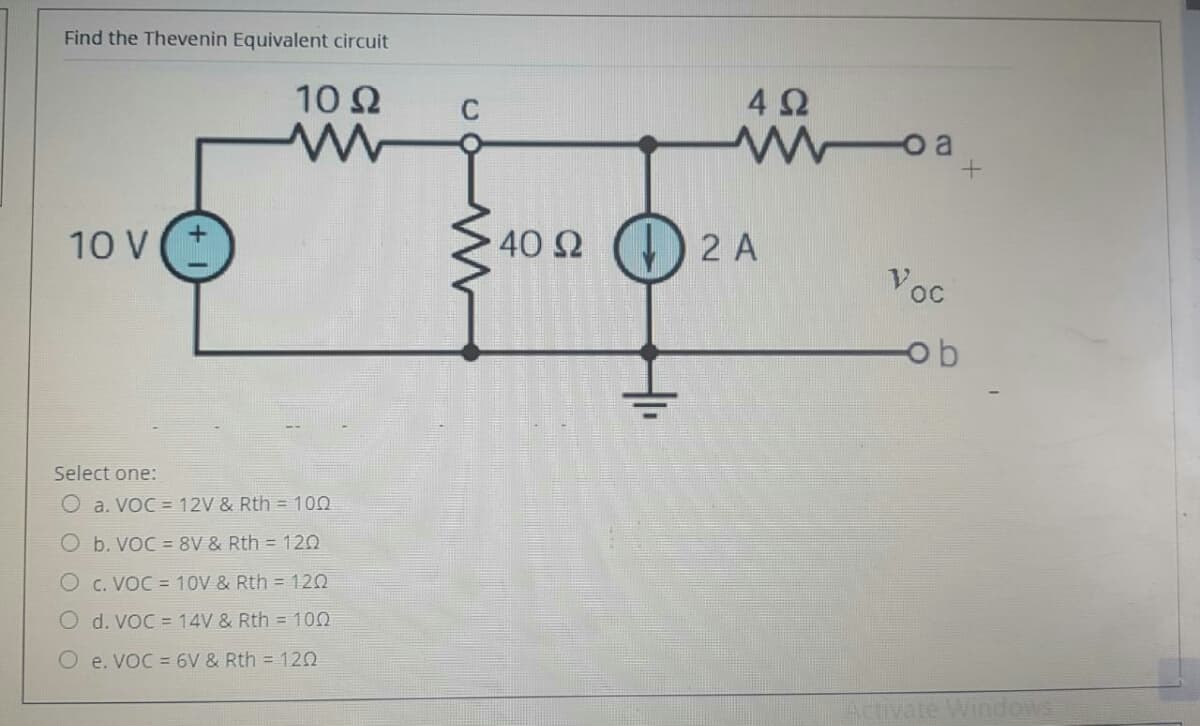 Find the Thevenin Equivalent circuit
10 Ω
4Ω
C
woa
10 V
. 40 Ω ()
2 A
Voc
ob
Select one:
O a. VoC = 12V & Rth = 100
O b. VoC =8V & Rth = 120
O c. VOC = 10V & Rth = 120
O d. VoC = 14V & Rth = 100
O e. VoC = 6V & Rth = 120
Acu
