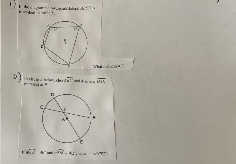 In the diagram below, quadrilateral ABCD is
inscribed in circle P.
110°
72
D
What is mZADC?
2)
In circle A below, chord BC and diameter DAE
intersect at F.
D
F
A
If mCD = 46° and mDB = 102°, what is m2CFE?
%3D
B.
