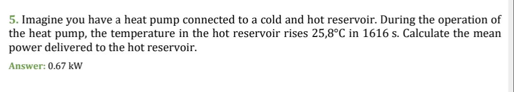 5. Imagine you have a heat pump connected to a cold and hot reservoir. During the operation of
the heat pump, the temperature in the hot reservoir rises 25,8°C in 1616 s. Calculate the mean
power delivered to the hot reservoir.
Answer: 0.67 kW
