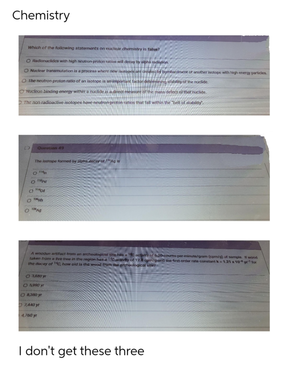 Chemistry
Which of the following statements on nuclear chomistry is false?
O Radionuclides with high neutron proton ratios will decay by alpha radiation.
O Nuclear transmutation is a process where new isotopes are created by bombardrment of another isotope with high energy particles.
O The neutron-proton ratio of an isotope is an important factor deterrnining stability of the nuclide.
O Nucleon binding energy within a nuclide is a direct measure of the mass defect of that nuclide.
D The non-radioactive isotopes have neutron proton ratios that fall within the "belt of stability".
Question 49
The isotope formed by alpha decay of 10Ag is
100pls
A woodon artifact from an archeological site has aC activity of 6.20 counts-per-minute/gram (cpm/g) of sample. f wood
taken from a live tree in the region has a 1Cactivity of 12.8 cpm/gand the first-order rate constant k-1.21 x 104 yr for
the docay ofr 14C, how old is the wood from the archeological site?
O 3,680 yr
O 5900 yr
O 8,380 yi
O Z440 yr
4,760 yt
I don't get these three
