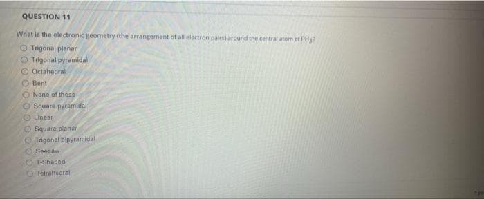 QUESTION 11
What is the electronic geometry (the arrangement of all electron pairs) around the central atom of PH?
Trigonal planar
O Trigonal pyramidal
Octahedral
Bent
None of these
Square pyramidal
Linear.
Square planar
Trigonal bipyramidali
Seesaw
OT-Shaped
Tetrahedral
1pm