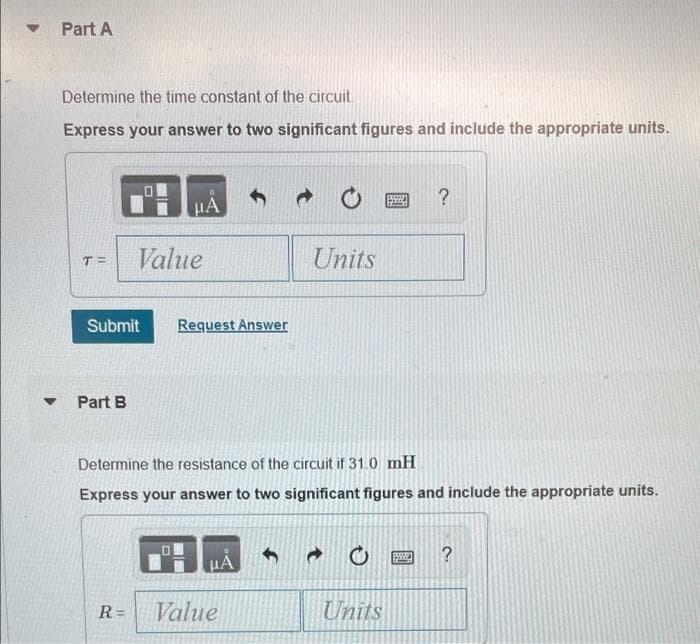 Part A
Determine the time constant of the circuit.
Express your answer to two significant figures and include the appropriate units.
?
Value
Units
T=
Submit
Request Answer
Part B
Determine the resistance of the circuit if 31.0 mH
Express your answer to two significant figures and include the appropriate units.
?
R=
Value
Units
