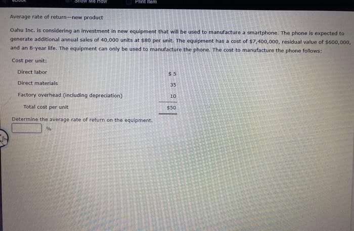 Show Me How
Print Item
Average rate of return-new product
Oahu Inc. is considering an investment in new equipment that will be used to manufacture a smartphone. The phone is expected to
generate additional annual sales of 40,000 units at $80 per unit. The equipment has a cost of $7,400,000, residual value of $600,000,
and an 8-year life. The equipment can only be used to manufacture the phone. The cost to manufacture the phone follows:
Cost per unit:
Direct labor
Direct materials
Factory overhead (including depreciation)
Total cost per unit
Determine the average rate of return on the equipment.
%
$5
35
10
$50