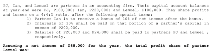 PJ, Ian, and Lemuel are partners in an accounting firm. Their capital account balances
at year-end were PJ, P180,000; Ian, P220,000; and Lemuel, P100,000. They share profits
and losses on a 4:4:2 ratio, after the following special terms:
1) Partner Ian is to receive a bonus of 10% of net income after the bonus.
2) Interests of 10% shall be paid on that portion of a partner's capital in
excess of P200,000.
3)
Salaries of P20,000 and P24,000 shall be paid to partners PJ and Lemuel,
respectively.
Assuming a net income of P88,000 for the year, the total profit share of partner
Lemuel was: