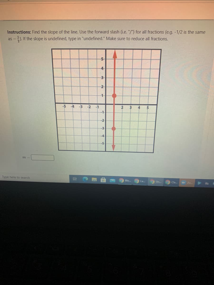 Instructions: Find the slope of the line. Use the forward slash (i.e. "/") for all fractions (e.g. -1/2 is the same
as -). If the slope is undefined, type in "undefined." Make sure to reduce all fractions.
4
-5 -4 -3
-2
-1
2
4
-2
-3
-4
Type here to search
Blo.
La...
aUn..
Cla.
Zo.
