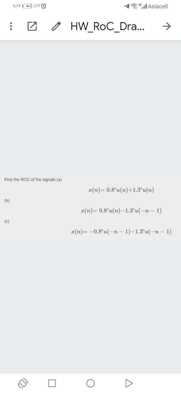 1"ull Asiacell
O HW_RoC_Dra...
->
Find the ROC of the signals (a)
x(n)= 0.8"u(n)+1.3"u(n)
(b)
a(n)= 0.8"u(n)-1.3"u(-n – 1)
(c)
a(n)= -0.8"u(-n – 1)-1.3"u(-n – 1)
