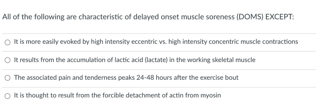 All of the following are characteristic of delayed onset muscle soreness (DOMS) EXCEPT:
It is more easily evoked by high intensity eccentric vs. high intensity concentric muscle contractions
O It results from the accumulation of lactic acid (lactate) in the working skeletal muscle
The associated pain and tenderness peaks 24-48 hours after the exercise bout
O It is thought to result from the forcible detachment of actin from myosin
