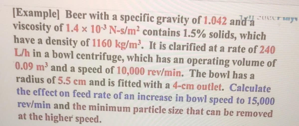 [Example] Beer with a specific gravity of 1.042 and a s
viscosity of 1.4 x 10-3 N-s/m² contains 1.5% solids, which
have a density of 1160 kg/m³. It is clarified at a rate of 240
L/h in a bowl centrifuge, which has an operating volume of
0.09 m³ and a speed of 10,000 rev/min. The bowl has a
radius of 5.5 cm and is fitted with a 4-cm outlet. Calculate
the effect on feed rate of an increase in bowl speed to 15,000
rev/min and the minimum particle size that can be removed
at the higher speed.
