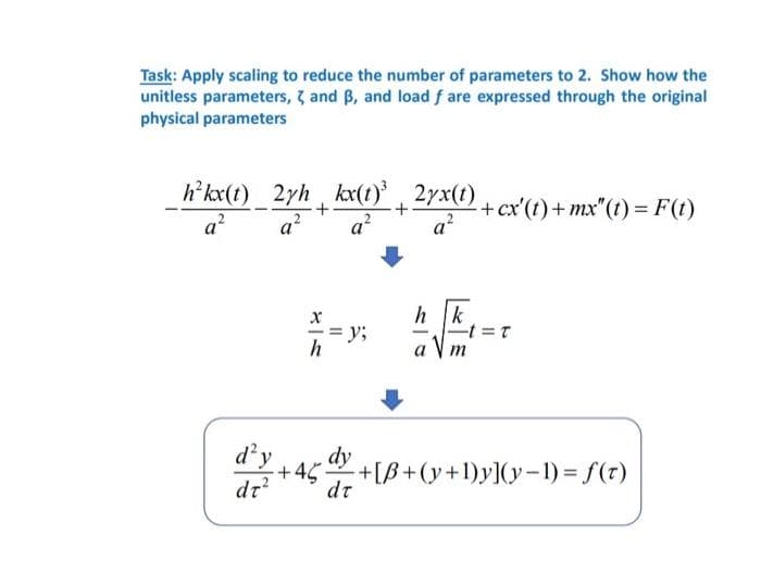 Task: Apply scaling to reduce the number of parameters to 2. Show how the
unitless parameters, and B, and load f are expressed through the original
physical parameters
h²kx(t)_2yh_kx(t)³+2yx(t) + cx'(t) +mx"(t) = F(t)
a² a² a²
X
h
= y;
d'y
dr² dr
dy
+45
+18
a²
h|k
-t=t
m
-+[B+(y+1)y](y-1) = f(t)