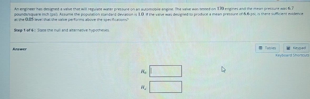 An engineer has designed a valve that will regulate water pressure on an automobile engine. The valve was tested on 170 engines and the mean pressure was 6.7
pounds/square inch (psi). Assume the population standard deviation is 1.0. If the valve was designed to produce a mean pressure of 6.6 psi, is there sufficient evidence
at the 0.05 level that the valve performs above the specifications?
Step 1 of 6: State the null and alternative hypotheses.
Answer
Ho
H
Tables
Keypad
Keyboard Shortcuts