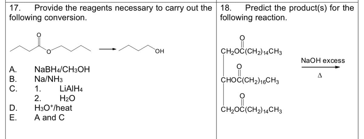 17. Provide the reagents necessary to carry out the 18. Predict the product(s) for the
following conversion.
following reaction.
A.
B.
C.
D.
E.
NaBH4/CH3OH
Na/NH3
1.
2.
LIAIH4
H₂O
H3O+/heat
A and C
OH
C(CH₂) 141
CH₂OC(CH₂) 14CH3
HOOL
CHOC(CH2) 16CH3
CH₂OC(CH2) 14CH3
(CH₂)14C
NaOH excess
A