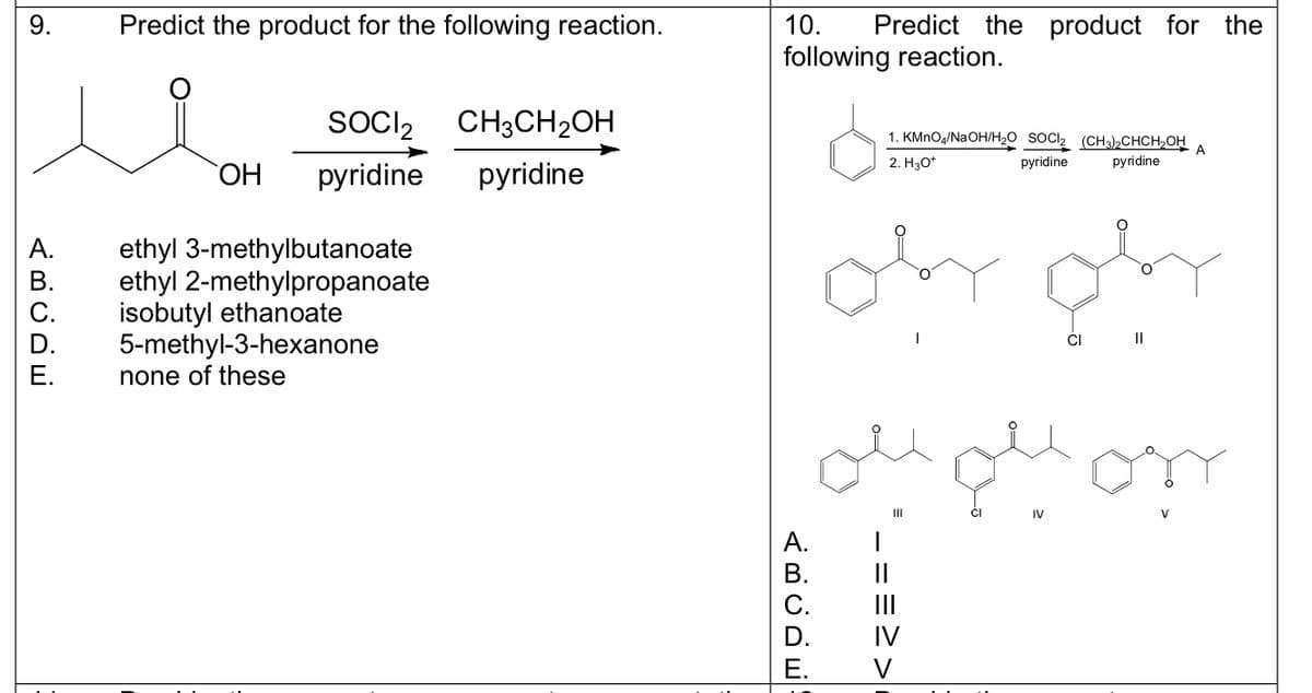 9.
C.
Predict the product for the following reaction.
SOCI2
CH3CH₂OH
OH pyridine pyridine
ethyl 3-methylbutanoate
ethyl 2-methylpropanoate
isobutyl ethanoate
5-methyl-3-hexanone
none of these
10. Predict the product for the
following reaction.
1. KMnO4/NaOH/H₂O SOCI₂ (CH3)2CHCH₂OH A
2. H3O+
pyridine
pyridine
E.
سلم
نہیں علم بھی
|||
ABCDE
_ ==>>
IV