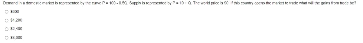 Demand in a domestic market is represented by the curve P = 100 - 0.5Q. Supply is represented by P = 10 + Q. The world price is 90. If this country opens the market to trade what will the gains from trade be?
O $600
O $1,200
O $2,400
O $3,600
