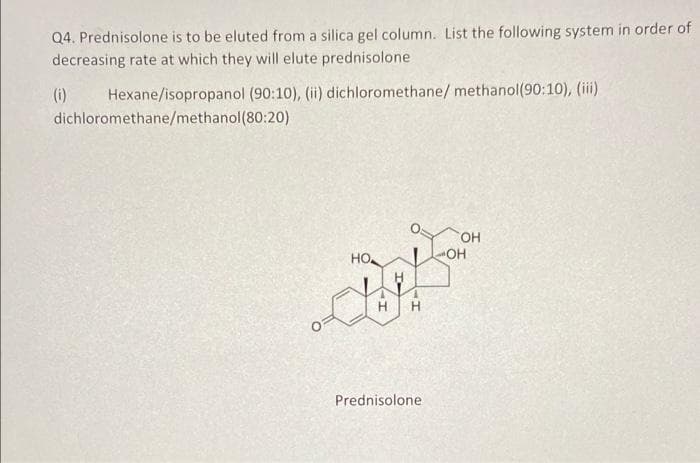 Q4. Prednisolone is to be eluted from a silica gel column. List the following system in order of
decreasing rate at which they will elute prednisolone
(i)
Hexane/isopropanol (90:10), (ii) dichloromethane/ methanol(90:10), (iii)
dichloromethane/methanol(80:20)
OH
Но
OH
H
H
Prednisolone
