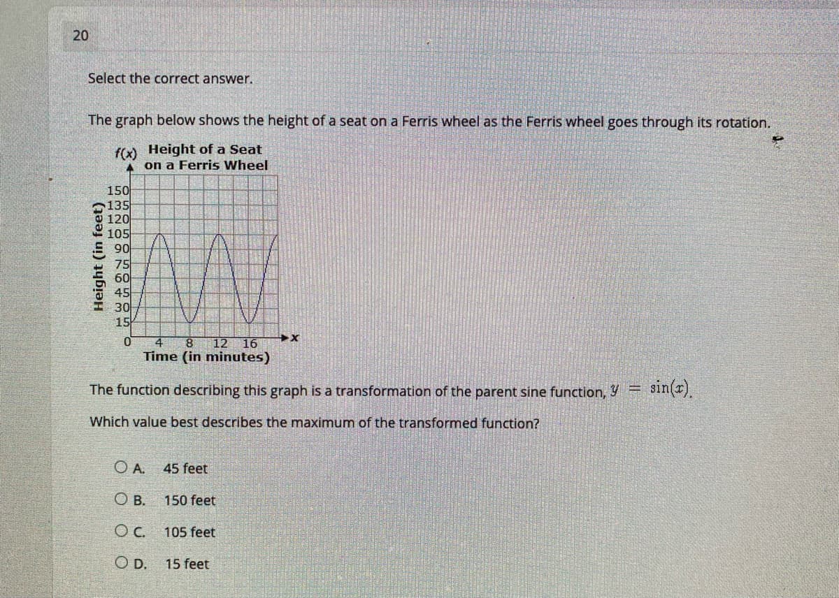 20
Select the correct answer.
The graph below shows the height of a seat on a Ferris wheel as the Ferris wheel goes through its rotation.
f(x) Height of a Seat
A on a Ferris Wheel
150
135
120
105
S90
- 75
60
45
- 30
15
12 16
Time (in minutes)
8.
The function describing this graph is a transformation of the parent sine function, Y =
sin(r).
Which value best describes the maximum of the transformed function?
OA.
45 feet
O B.
150 feet
Oc.
105 feet
OD.
15 feet
Height (in feet)
