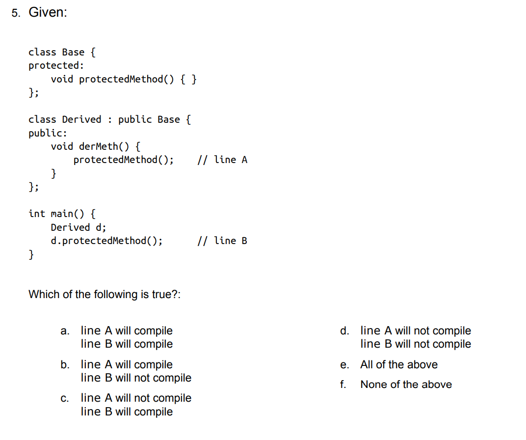 5. Given:
class Base {
protected:
void protectedMethod () { }
};
class Derived : public Base {
public:
void derMeth() {
protectedMethod ();
}
};
// line A
int main() {
Derived d;
// line B
d.protectedMethod();
}
Which of the following is true?:
line A will compile
line B will compile
d. line A will not compile
line B will not compile
а.
b. line A will compile
line B will not compile
е.
All of the above
f.
None of the above
line A will not compile
line B will compile
C.
