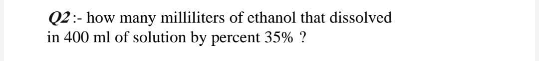 Q2:- how many milliliters of ethanol that dissolved
in 400 ml of solution by percent 35% ?
