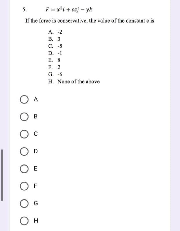 5.
F = x²i + czj -yk
If the force is conservative, the value of the constant c is
А. -2
B. 3
с. -5
D. -1
Е. 8
F. 2
G.
-6
H. None of the above
О А
О в
О с
O
O E
OF
G
О н