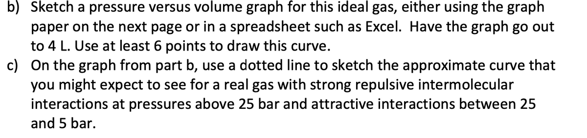 b) Sketch a pressure versus volume graph for this ideal gas, either using the graph
paper on the next page or in a spreadsheet such as Excel. Have the graph go out
to 4 L. Use at least 6 points to draw this curve.
c) On the graph from part b, use a dotted line to sketch the approximate curve that
you might expect to see for a real gas with strong repulsive intermolecular
interactions at pressures above 25 bar and attractive interactions between 25
and 5 bar.
