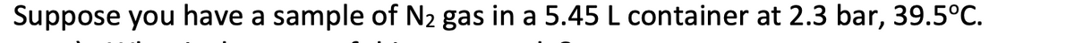 Suppose you have a sample of N2 gas in a 5.45 L container at 2.3 bar, 39.5°C.
