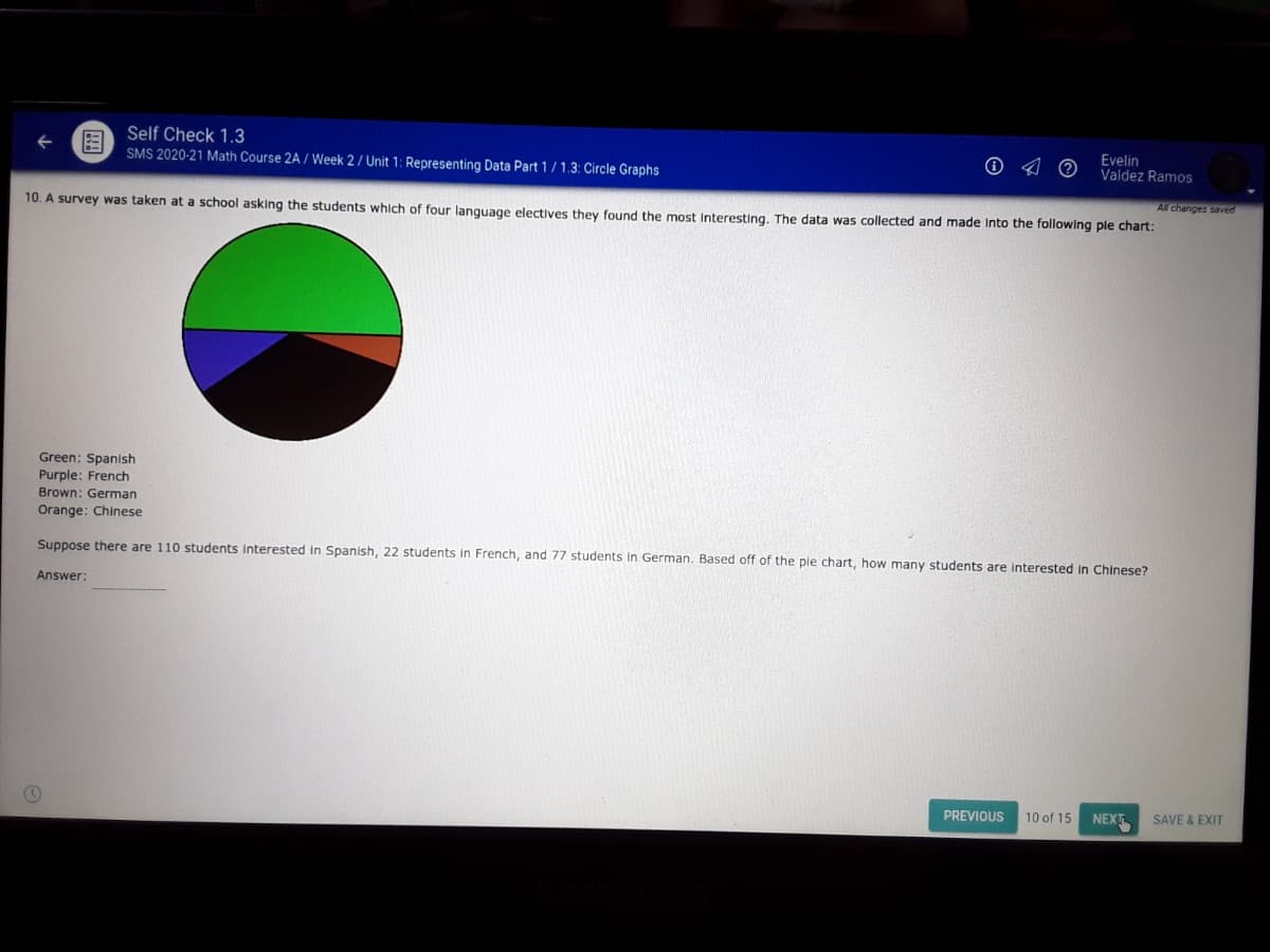 Self Check 1.3
SMS 2020-21 Math Course 2A / Week 2 / Unit 1: Representing Data Part 1/1.3: Circle Graphs
Evelin
Valdez Ramos
All changes saved
10. A survey was taken at a school asking the students which of four language electives they found the most Interesting, The data was collected and made Into the following ple chart:
Green: Spanish
Purple: French
Brown: German
Orange: Chinese
Suppose there are 110 students Interested in Spanish, 22 students in French, and 77 students in German. Based off of the ple chart, how many students are interested in Chinese?
Answer:
PREVIOUS
10 of 15
NEXT
SAVE & EXIT
