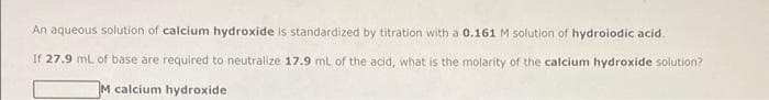 An aqueous solution of calcium hydroxide is standardized by titration with a 0.161 M solution of hydroiodic acid.
If 27.9 mL of base are required to neutralize 17.9 mL of the acid, what is the molarity of the calcium hydroxide solution?
M calcium hydroxide