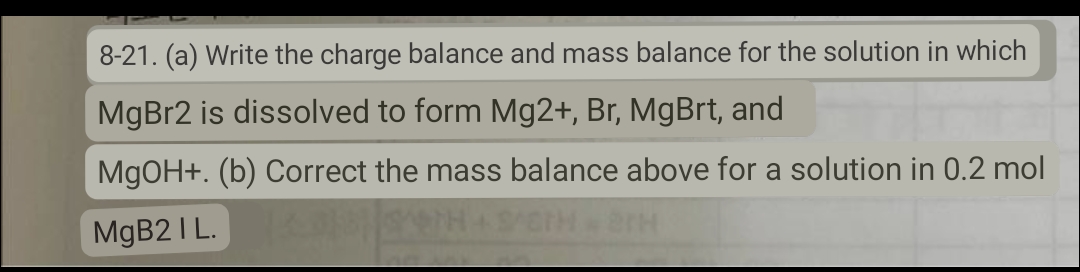 8-21. (a) Write the charge balance and mass balance for the solution in which
MgBr2 is dissolved to form Mg2+, Br, MgBrt, and
MgOH+. (b) Correct the mass balance above for a solution in 0.2 mol
MgB2 I L.