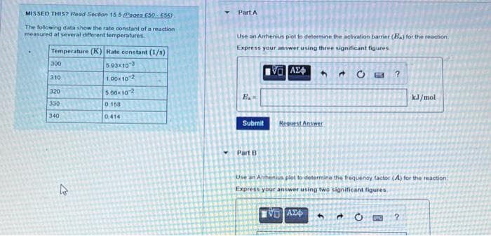 MISSED THIS? Read Section 15.5 (Pages 650-656)
The following data show the rate constant of a reaction
measured at several different temperatures.
Temperature (K) Rate constant (1/s)
300
5.93×10-3
310
1.00×10-2
320
5.00x10-2
330
0.158
340
0.414
4
Part A
Use an Arrhenius plot to determine the activation barrier (Ba) for the reaction.
Express your answer using three significant figures.
IVE ΑΣΦ 4
A CE ?
B₂
kJ/mol
Submit
Request Anss
Answer
Part B
Use an Arrhenius plot to determine the frequency factor (A) for the reaction
Express your answer using two significant figures.
IVE ΑΣΦΑ
➜ O
?