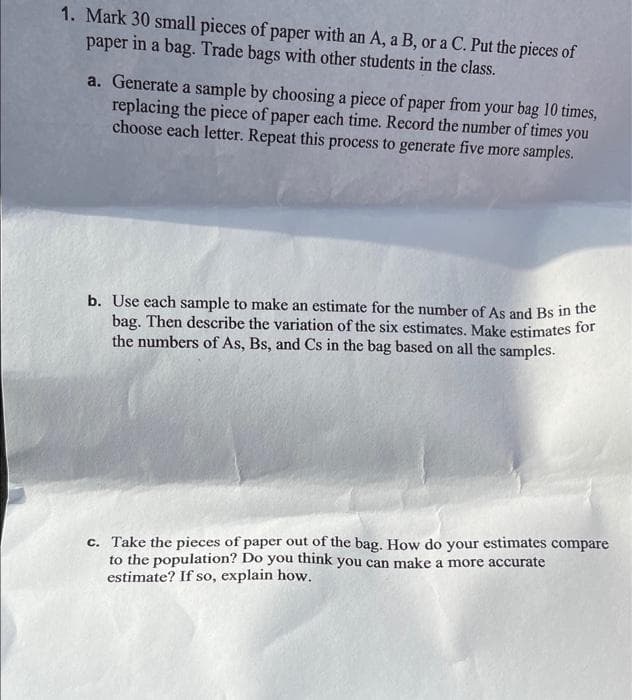 1. Mark 30 small pieces of paper with an A, a B, or a C. Put the pieces of
paper in a bag. Trade bags with other students in the class.
a. Generate a sample by choosing a piece of paper from your bag 10 times,
replacing the piece of paper each time. Record the number of times you
choose each letter. Repeat this process to generate five more samples.
b. Use each sample to make an estimate for the number of As and Bs in the
bag. Then describe the variation of the six estimates. Make estimates for
the numbers of As, Bs, and Cs in the bag based on all the samples.
c. Take the pieces of paper out of the bag. How do your estimates compare
to the population? Do you think you can make a more accurate
estimate? If so, explain how.
