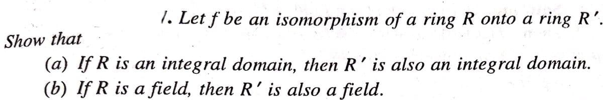 1. Let f be an isomorphism of a ring R onto a ring R'.
Show that
(a) If R is an integral domain, then R' is also an integral domain.
(b) If R is a field, then R'is also a field.
